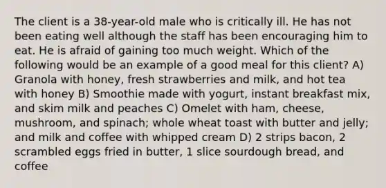 The client is a 38-year-old male who is critically ill. He has not been eating well although the staff has been encouraging him to eat. He is afraid of gaining too much weight. Which of the following would be an example of a good meal for this client? A) Granola with honey, fresh strawberries and milk, and hot tea with honey B) Smoothie made with yogurt, instant breakfast mix, and skim milk and peaches C) Omelet with ham, cheese, mushroom, and spinach; whole wheat toast with butter and jelly; and milk and coffee with whipped cream D) 2 strips bacon, 2 scrambled eggs fried in butter, 1 slice sourdough bread, and coffee