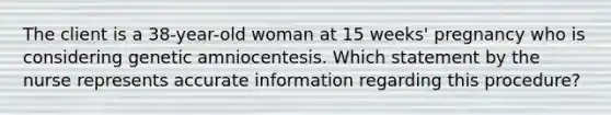 The client is a 38-year-old woman at 15 weeks' pregnancy who is considering genetic amniocentesis. Which statement by the nurse represents accurate information regarding this procedure?