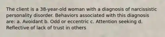 The client is a 38-year-old woman with a diagnosis of narcissistic personality disorder. Behaviors associated with this diagnosis are: a. Avoidant b. Odd or eccentric c. Attention seeking d. Reflective of lack of trust in others