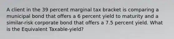 A client in the 39 percent marginal tax bracket is comparing a municipal bond that offers a 6 percent yield to maturity and a similar-risk corporate bond that offers a 7.5 percent yield. What is the Equivalent Taxable-yield?