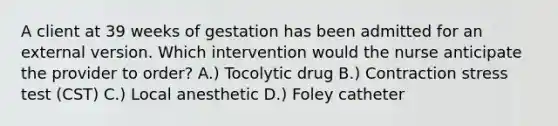 A client at 39 weeks of gestation has been admitted for an external version. Which intervention would the nurse anticipate the provider to order? A.) Tocolytic drug B.) Contraction stress test (CST) C.) Local anesthetic D.) Foley catheter