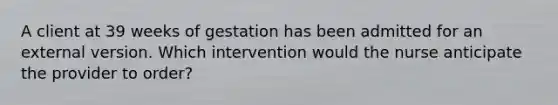 A client at 39 weeks of gestation has been admitted for an external version. Which intervention would the nurse anticipate the provider to order?