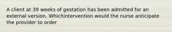 A client at 39 weeks of gestation has been admitted for an external version. Whichintervention would the nurse anticipate the provider to order