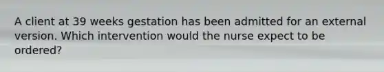 A client at 39 weeks gestation has been admitted for an external version. Which intervention would the nurse expect to be ordered?