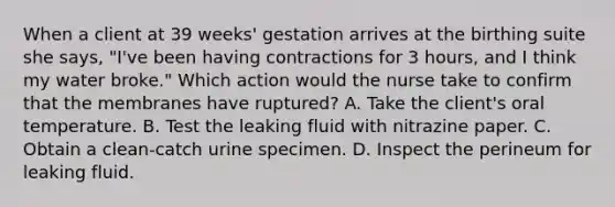 When a client at 39 weeks' gestation arrives at the birthing suite she says, "I've been having contractions for 3 hours, and I think my water broke." Which action would the nurse take to confirm that the membranes have ruptured? A. Take the client's oral temperature. B. Test the leaking fluid with nitrazine paper. C. Obtain a clean-catch urine specimen. D. Inspect the perineum for leaking fluid.