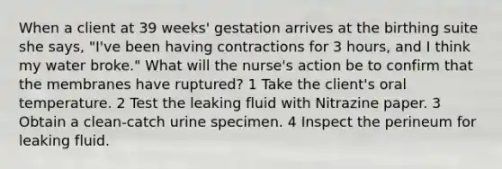 When a client at 39 weeks' gestation arrives at the birthing suite she says, "I've been having contractions for 3 hours, and I think my water broke." What will the nurse's action be to confirm that the membranes have ruptured? 1 Take the client's oral temperature. 2 Test the leaking fluid with Nitrazine paper. 3 Obtain a clean-catch urine specimen. 4 Inspect the perineum for leaking fluid.