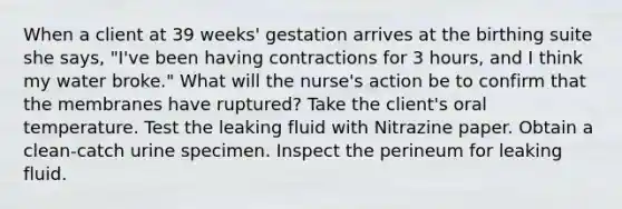 When a client at 39 weeks' gestation arrives at the birthing suite she says, "I've been having contractions for 3 hours, and I think my water broke." What will the nurse's action be to confirm that the membranes have ruptured? Take the client's oral temperature. Test the leaking fluid with Nitrazine paper. Obtain a clean-catch urine specimen. Inspect the perineum for leaking fluid.