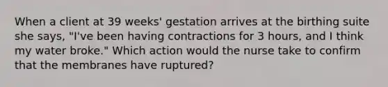 When a client at 39 weeks' gestation arrives at the birthing suite she says, "I've been having contractions for 3 hours, and I think my water broke." Which action would the nurse take to confirm that the membranes have ruptured?