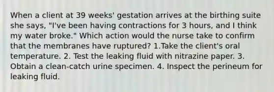 When a client at 39 weeks' gestation arrives at the birthing suite she says, "I've been having contractions for 3 hours, and I think my water broke." Which action would the nurse take to confirm that the membranes have ruptured? 1.Take the client's oral temperature. 2. Test the leaking fluid with nitrazine paper. 3. Obtain a clean-catch urine specimen. 4. Inspect the perineum for leaking fluid.