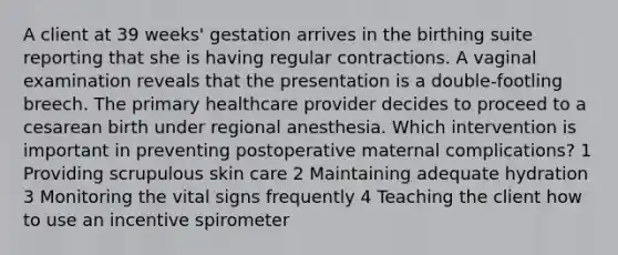 A client at 39 weeks' gestation arrives in the birthing suite reporting that she is having regular contractions. A vaginal examination reveals that the presentation is a double-footling breech. The primary healthcare provider decides to proceed to a cesarean birth under regional anesthesia. Which intervention is important in preventing postoperative maternal complications? 1 Providing scrupulous skin care 2 Maintaining adequate hydration 3 Monitoring the vital signs frequently 4 Teaching the client how to use an incentive spirometer