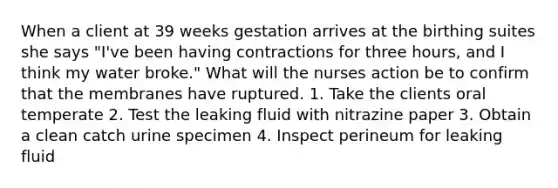 When a client at 39 weeks gestation arrives at the birthing suites she says "I've been having contractions for three hours, and I think my water broke." What will the nurses action be to confirm that the membranes have ruptured. 1. Take the clients oral temperate 2. Test the leaking fluid with nitrazine paper 3. Obtain a clean catch urine specimen 4. Inspect perineum for leaking fluid