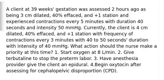 A client at 39 weeks' gestation was assessed 2 hours ago as being 3 cm dilated, 40% effaced, and +1 station and experienced contractions every 5 minutes with duration 40 seconds and intensity 50 mmHg. Currently, the client is 4 cm dilated, 40% effaced, and +1 station with frequency of contractions every 3 minutes with 40 to 50 seconds' duration with intensity of 40 mmHg. What action should the nurse make a priority at this time? 1. Start oxygen at 8 L/min. 2. Give terbutaline to stop the preterm labor. 3. Have anesthesia provider give the client an epidural. 4.Begin oxytocin after assessing for cephalopelvic disproportion (CPD).