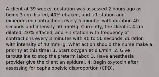 A client at 39 weeks' gestation was assessed 2 hours ago as being 3 cm dilated, 40% effaced, and +1 station and experienced contractions every 5 minutes with duration 40 seconds and intensity 50 mmHg. Currently, the client is 4 cm dilated, 40% effaced, and +1 station with frequency of contractions every 3 minutes with 40 to 50 seconds' duration with intensity of 40 mmHg. What action should the nurse make a priority at this time? 1. Start oxygen at 8 L/min. 2. Give terbutaline to stop the preterm labor. 3. Have anesthesia provider give the client an epidural. 4. Begin oxytocin after assessing for cephalopelvic disproportion (CPD).