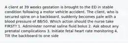 A client at 39 weeks gestation is brought to the ED in stable condition following a motor vehicle accident. The client, who is secured spine on a backboard, suddenly becomes pale with a blood pressure of 88/50. Which action should the nurse take FIRST? 1. Administer normal saline fluid bolus 2. Ask about any prenatal complications 3. Initiate fetal heart rate monitoring 4. Tilt the backboard to one side