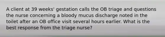 A client at 39 weeks' gestation calls the OB triage and questions the nurse concerning a bloody mucus discharge noted in the toilet after an OB office visit several hours earlier. What is the best response from the triage nurse?