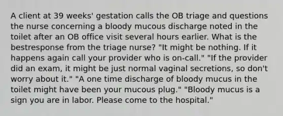 A client at 39 weeks' gestation calls the OB triage and questions the nurse concerning a bloody mucous discharge noted in the toilet after an OB office visit several hours earlier. What is the bestresponse from the triage nurse? "It might be nothing. If it happens again call your provider who is on-call." "If the provider did an exam, it might be just normal vaginal secretions, so don't worry about it." "A one time discharge of bloody mucus in the toilet might have been your mucous plug." "Bloody mucus is a sign you are in labor. Please come to the hospital."