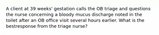 A client at 39 weeks' gestation calls the OB triage and questions the nurse concerning a bloody mucus discharge noted in the toilet after an OB office visit several hours earlier. What is the bestresponse from the triage nurse?