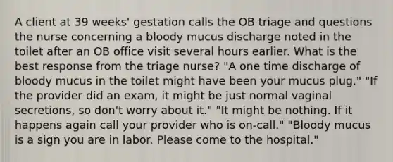 A client at 39 weeks' gestation calls the OB triage and questions the nurse concerning a bloody mucus discharge noted in the toilet after an OB office visit several hours earlier. What is the best response from the triage nurse? "A one time discharge of bloody mucus in the toilet might have been your mucus plug." "If the provider did an exam, it might be just normal vaginal secretions, so don't worry about it." "It might be nothing. If it happens again call your provider who is on-call." "Bloody mucus is a sign you are in labor. Please come to the hospital."