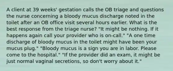 A client at 39 weeks' gestation calls the OB triage and questions the nurse concerning a bloody mucus discharge noted in the toilet after an OB office visit several hours earlier. What is the best response from the triage nurse? "It might be nothing. If it happens again call your provider who is on-call." "A one time discharge of bloody mucus in the toilet might have been your mucus plug." "Bloody mucus is a sign you are in labor. Please come to the hospital." "If the provider did an exam, it might be just normal vaginal secretions, so don't worry about it."