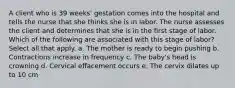 A client who is 39 weeks' gestation comes into the hospital and tells the nurse that she thinks she is in labor. The nurse assesses the client and determines that she is in the first stage of labor. Which of the following are associated with this stage of labor? Select all that apply. a. The mother is ready to begin pushing b. Contractions increase in frequency c. The baby's head is crowning d. Cervical effacement occurs e. The cervix dilates up to 10 cm