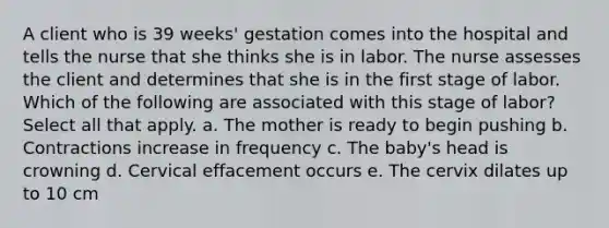 A client who is 39 weeks' gestation comes into the hospital and tells the nurse that she thinks she is in labor. The nurse assesses the client and determines that she is in the first stage of labor. Which of the following are associated with this stage of labor? Select all that apply. a. The mother is ready to begin pushing b. Contractions increase in frequency c. The baby's head is crowning d. Cervical effacement occurs e. The cervix dilates up to 10 cm