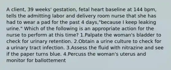 A client, 39 weeks' gestation, fetal heart baseline at 144 bpm, tells the admitting labor and delivery room nurse that she has had to wear a pad for the past 4 days,"because I keep leaking urine." Which of the following is an appropriate action for the nurse to perform at this time? 1.Palpate the woman's bladder to check for urinary retention. 2.Obtain a urine culture to check for a urinary tract infection. 3.Assess the ﬂuid with nitrazine and see if the paper turns blue. 4.Percuss the woman's uterus and monitor for ballottement