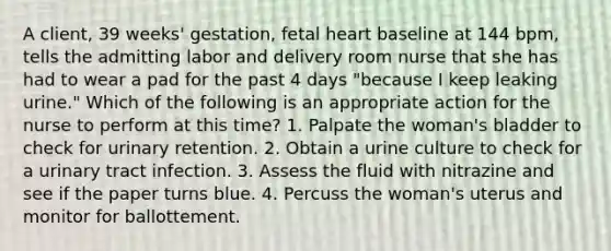 A client, 39 weeks' gestation, fetal heart baseline at 144 bpm, tells the admitting labor and delivery room nurse that she has had to wear a pad for the past 4 days "because I keep leaking urine." Which of the following is an appropriate action for the nurse to perform at this time? 1. Palpate the woman's bladder to check for urinary retention. 2. Obtain a urine culture to check for a urinary tract infection. 3. Assess the fluid with nitrazine and see if the paper turns blue. 4. Percuss the woman's uterus and monitor for ballottement.