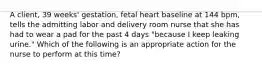 A client, 39 weeks' gestation, fetal heart baseline at 144 bpm, tells the admitting labor and delivery room nurse that she has had to wear a pad for the past 4 days "because I keep leaking urine." Which of the following is an appropriate action for the nurse to perform at this time?