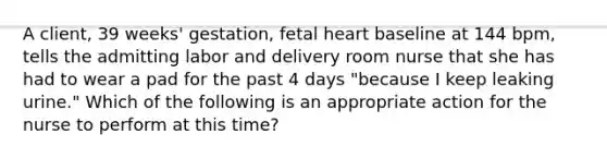 A client, 39 weeks' gestation, fetal heart baseline at 144 bpm, tells the admitting labor and delivery room nurse that she has had to wear a pad for the past 4 days "because I keep leaking urine." Which of the following is an appropriate action for the nurse to perform at this time?