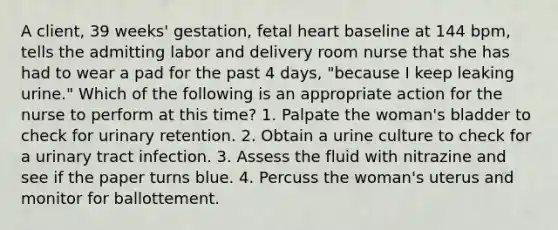 A client, 39 weeks' gestation, fetal heart baseline at 144 bpm, tells the admitting labor and delivery room nurse that she has had to wear a pad for the past 4 days, "because I keep leaking urine." Which of the following is an appropriate action for the nurse to perform at this time? 1. Palpate the woman's bladder to check for urinary retention. 2. Obtain a urine culture to check for a urinary tract infection. 3. Assess the fluid with nitrazine and see if the paper turns blue. 4. Percuss the woman's uterus and monitor for ballottement.