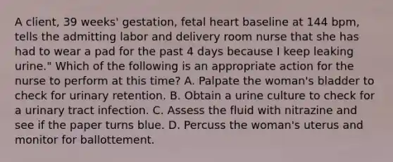 A client, 39 weeks' gestation, fetal heart baseline at 144 bpm, tells the admitting labor and delivery room nurse that she has had to wear a pad for the past 4 days because I keep leaking urine." Which of the following is an appropriate action for the nurse to perform at this time? A. Palpate the woman's bladder to check for urinary retention. B. Obtain a urine culture to check for a urinary tract infection. C. Assess the fluid with nitrazine and see if the paper turns blue. D. Percuss the woman's uterus and monitor for ballottement.