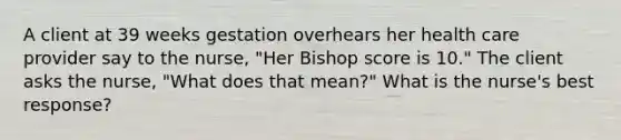 A client at 39 weeks gestation overhears her health care provider say to the nurse, "Her Bishop score is 10." The client asks the nurse, "What does that mean?" What is the nurse's best response?