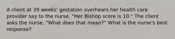 A client at 39 weeks' gestation overhears her health care provider say to the nurse, "Her Bishop score is 10." The client asks the nurse, "What does that mean?" What is the nurse's best response?