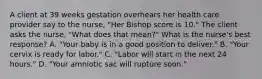 A client at 39 weeks gestation overhears her health care provider say to the nurse, "Her Bishop score is 10." The client asks the nurse, "What does that mean?" What is the nurse's best response? A. "Your baby is in a good position to deliver." B. "Your cervix is ready for labor." C. "Labor will start in the next 24 hours." D. "Your amniotic sac will rupture soon."