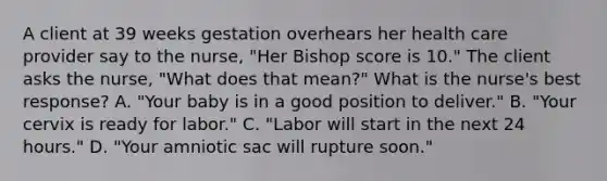 A client at 39 weeks gestation overhears her health care provider say to the nurse, "Her Bishop score is 10." The client asks the nurse, "What does that mean?" What is the nurse's best response? A. "Your baby is in a good position to deliver." B. "Your cervix is ready for labor." C. "Labor will start in the next 24 hours." D. "Your amniotic sac will rupture soon."