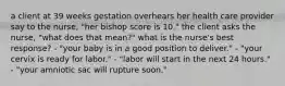 a client at 39 weeks gestation overhears her health care provider say to the nurse, "her bishop score is 10." the client asks the nurse, "what does that mean?" what is the nurse's best response? - "your baby is in a good position to deliver." - "your cervix is ready for labor." - "labor will start in the next 24 hours." - "your amniotic sac will rupture soon."