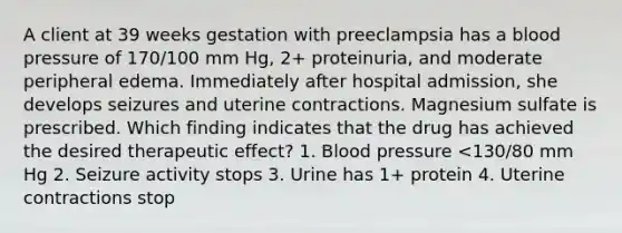 A client at 39 weeks gestation with preeclampsia has a blood pressure of 170/100 mm Hg, 2+ proteinuria, and moderate peripheral edema. Immediately after hospital admission, she develops seizures and uterine contractions. Magnesium sulfate is prescribed. Which finding indicates that the drug has achieved the desired therapeutic effect? 1. Blood pressure <130/80 mm Hg 2. Seizure activity stops 3. Urine has 1+ protein 4. Uterine contractions stop