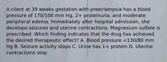 A client at 39 weeks gestation with preeclampsia has a blood pressure of 170/100 mm Hg, 2+ proteinuria, and moderate peripheral edema. Immediately after hospital admission, she develops seizures and uterine contractions. Magnesium sulfate is prescribed. Which finding indicates that the drug has achieved the desired therapeutic effect? A. Blood pressure <130/80 mm Hg B. Seizure activity stops C. Urine has 1+ protein D. Uterine contractions stop