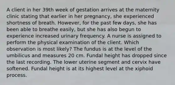 A client in her 39th week of gestation arrives at the maternity clinic stating that earlier in her pregnancy, she experienced shortness of breath. However, for the past few days, she has been able to breathe easily, but she has also begun to experience increased urinary frequency. A nurse is assigned to perform the physical examination of the client. Which observation is most likely? The fundus is at the level of the umbilicus and measures 20 cm. Fundal height has dropped since the last recording. The lower uterine segment and cervix have softened. Fundal height is at its highest level at the xiphoid process.