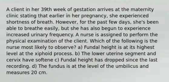 A client in her 39th week of gestation arrives at the maternity clinic stating that earlier in her pregnancy, she experienced shortness of breath. However, for the past few days, she's been able to breathe easily, but she has also begun to experience increased urinary frequency. A nurse is assigned to perform the physical examination of the client. Which of the following is the nurse most likely to observe? a) Fundal height is at its highest level at the xiphoid process. b) The lower uterine segment and cervix have softene c) Fundal height has dropped since the last recording. d) The fundus is at the level of the umbilicus and measures 20 cm.