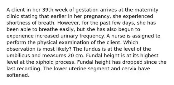 A client in her 39th week of gestation arrives at the maternity clinic stating that earlier in her pregnancy, she experienced shortness of breath. However, for the past few days, she has been able to breathe easily, but she has also begun to experience increased urinary frequency. A nurse is assigned to perform the physical examination of the client. Which observation is most likely? The fundus is at the level of the umbilicus and measures 20 cm. Fundal height is at its highest level at the xiphoid process. Fundal height has dropped since the last recording. The lower uterine segment and cervix have softened.