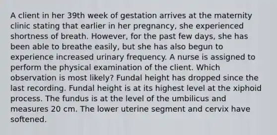 A client in her 39th week of gestation arrives at the maternity clinic stating that earlier in her pregnancy, she experienced shortness of breath. However, for the past few days, she has been able to breathe easily, but she has also begun to experience increased urinary frequency. A nurse is assigned to perform the physical examination of the client. Which observation is most likely? Fundal height has dropped since the last recording. Fundal height is at its highest level at the xiphoid process. The fundus is at the level of the umbilicus and measures 20 cm. The lower uterine segment and cervix have softened.