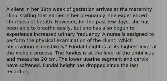 A client in her 39th week of gestation arrives at the maternity clinic stating that earlier in her pregnancy, she experienced shortness of breath. However, for the past few days, she has been able to breathe easily, but she has also begun to experience increased urinary frequency. A nurse is assigned to perform the physical examination of the client. Which observation is mostlikely? Fundal height is at its highest level at the xiphoid process. The fundus is at the level of the umbilicus and measures 20 cm. The lower uterine segment and cervix have softened. Fundal height has dropped since the last recording.