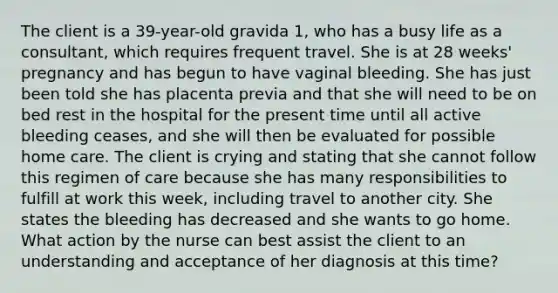 The client is a 39-year-old gravida 1, who has a busy life as a consultant, which requires frequent travel. She is at 28 weeks' pregnancy and has begun to have vaginal bleeding. She has just been told she has placenta previa and that she will need to be on bed rest in the hospital for the present time until all active bleeding ceases, and she will then be evaluated for possible home care. The client is crying and stating that she cannot follow this regimen of care because she has many responsibilities to fulfill at work this week, including travel to another city. She states the bleeding has decreased and she wants to go home. What action by the nurse can best assist the client to an understanding and acceptance of her diagnosis at this time?