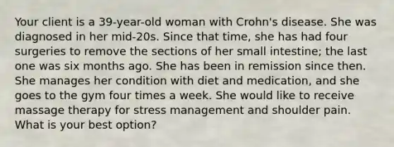 Your client is a 39-year-old woman with Crohn's disease. She was diagnosed in her mid-20s. Since that time, she has had four surgeries to remove the sections of her small intestine; the last one was six months ago. She has been in remission since then. She manages her condition with diet and medication, and she goes to the gym four times a week. She would like to receive massage therapy for stress management and shoulder pain. What is your best option?