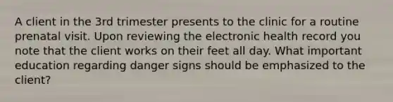 A client in the 3rd trimester presents to the clinic for a routine prenatal visit. Upon reviewing the electronic health record you note that the client works on their feet all day. What important education regarding danger signs should be emphasized to the client?