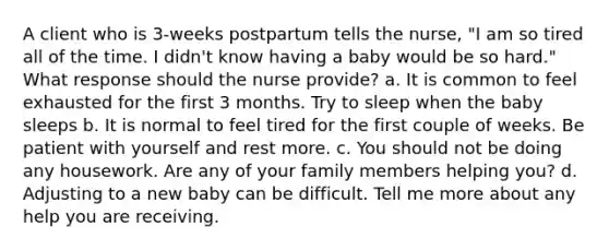 A client who is 3-weeks postpartum tells the nurse, "I am so tired all of the time. I didn't know having a baby would be so hard." What response should the nurse provide? a. It is common to feel exhausted for the first 3 months. Try to sleep when the baby sleeps b. It is normal to feel tired for the first couple of weeks. Be patient with yourself and rest more. c. You should not be doing any housework. Are any of your family members helping you? d. Adjusting to a new baby can be difficult. Tell me more about any help you are receiving.