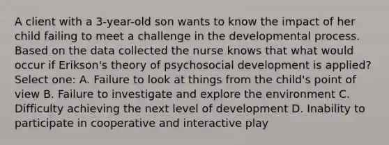 A client with a 3-year-old son wants to know the impact of her child failing to meet a challenge in the developmental process. Based on the data collected the nurse knows that what would occur if Erikson's theory of psychosocial development is applied? Select one: A. Failure to look at things from the child's point of view B. Failure to investigate and explore the environment C. Difficulty achieving the next level of development D. Inability to participate in cooperative and interactive play