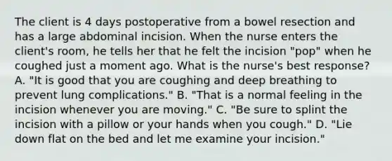 The client is 4 days postoperative from a bowel resection and has a large abdominal incision. When the nurse enters the client's room, he tells her that he felt the incision "pop" when he coughed just a moment ago. What is the nurse's best response? A. "It is good that you are coughing and deep breathing to prevent lung complications." B. "That is a normal feeling in the incision whenever you are moving." C. "Be sure to splint the incision with a pillow or your hands when you cough." D. "Lie down flat on the bed and let me examine your incision."