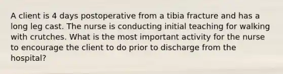 A client is 4 days postoperative from a tibia fracture and has a long leg cast. The nurse is conducting initial teaching for walking with crutches. What is the most important activity for the nurse to encourage the client to do prior to discharge from the hospital?